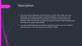 Description
 You must protect databases and the servers on which they reside; you must
administer and protect the rights of internal database users; and you must
guarantee the confidentiality of ecommerce customers as they access your
database. With the Internet continually growing, the threat to data traveling over
the network increases exponentially.
 To protect all the elements of complex computing systems, you must address
security issues in many dimensions, as outlined in Table
 