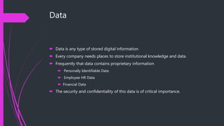 Data
 Data is any type of stored digital information
 Every company needs places to store institutional knowledge and data.
 Frequently that data contains proprietary information
 Personally Identifiable Data
 Employee HR Data
 Financial Data
 The security and confidentiality of this data is of critical importance.
 