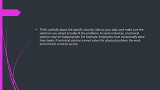  Think carefully about the specific security risks to your data, and make sure the
solutions you adopt actually fit the problems. In some instances, a technical
solution may be inappropriate. For example, employees must occasionally leave
their desks. A technical solution cannot solve this physical problem: the work
environment must be secure.
 