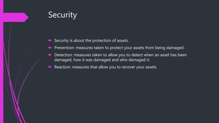 Security
 Security is about the protection of assets.
 Prevention: measures taken to protect your assets from being damaged.
 Detection: measures taken to allow you to detect when an asset has been
damaged, how it was damaged and who damaged it.
 Reaction: measures that allow you to recover your assets.
 