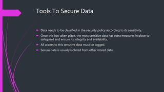 Tools To Secure Data
 Data needs to be classified in the security policy according to its sensitivity.
 Once this has taken place, the most sensitive data has extra measures in place to
safeguard and ensure its integrity and availability.
 All access to this sensitive data must be logged.
 Secure data is usually isolated from other stored data.
 