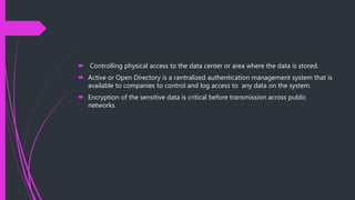  Controlling physical access to the data center or area where the data is stored.
 Active or Open Directory is a centralized authentication management system that is
available to companies to control and log access to any data on the system.
 Encryption of the sensitive data is critical before transmission across public
networks
 