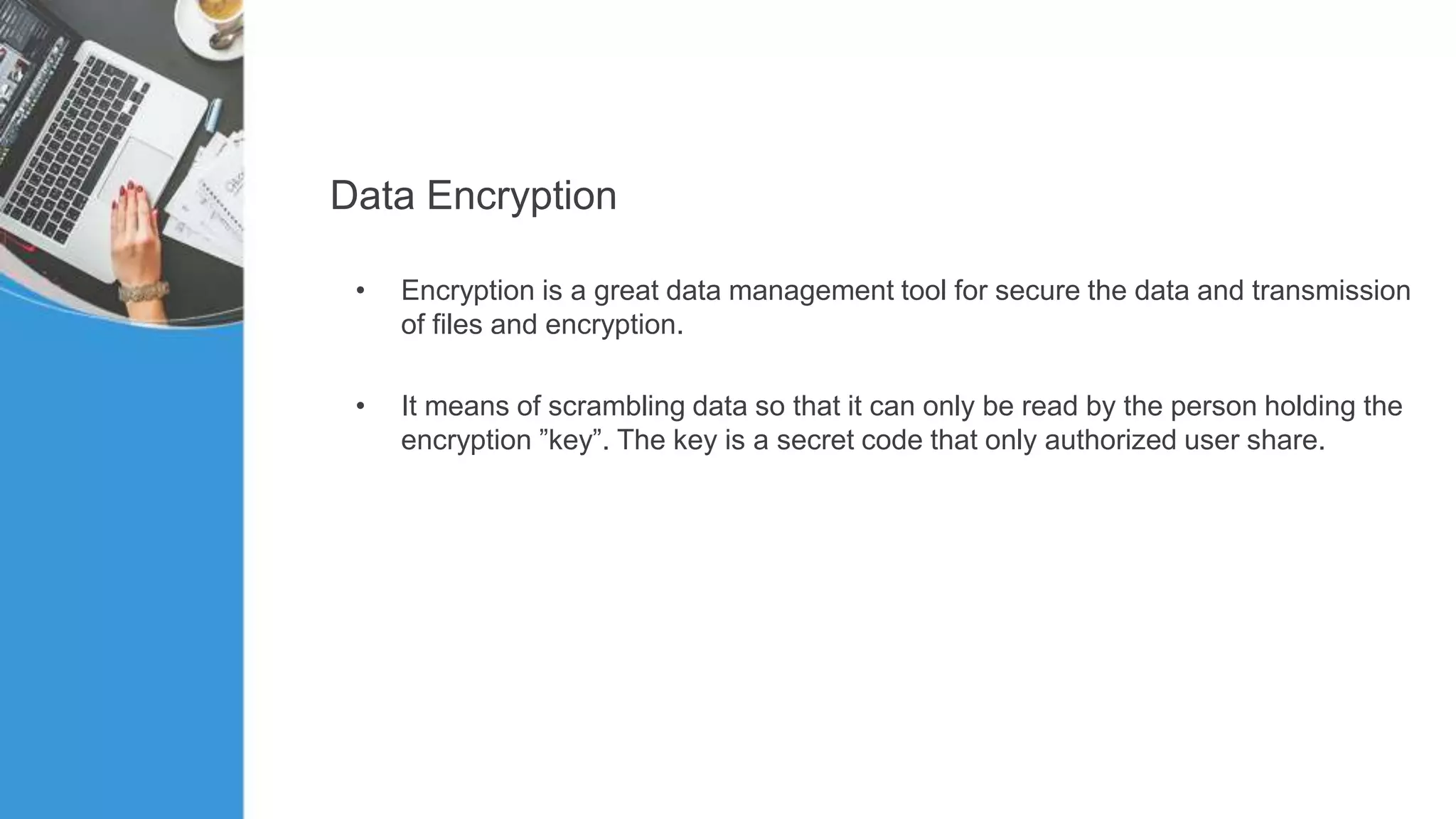 Data Encryption
• Encryption is a great data management tool for secure the data and transmission
of files and encryption.
• It means of scrambling data so that it can only be read by the person holding the
encryption ”key”. The key is a secret code that only authorized user share.
 