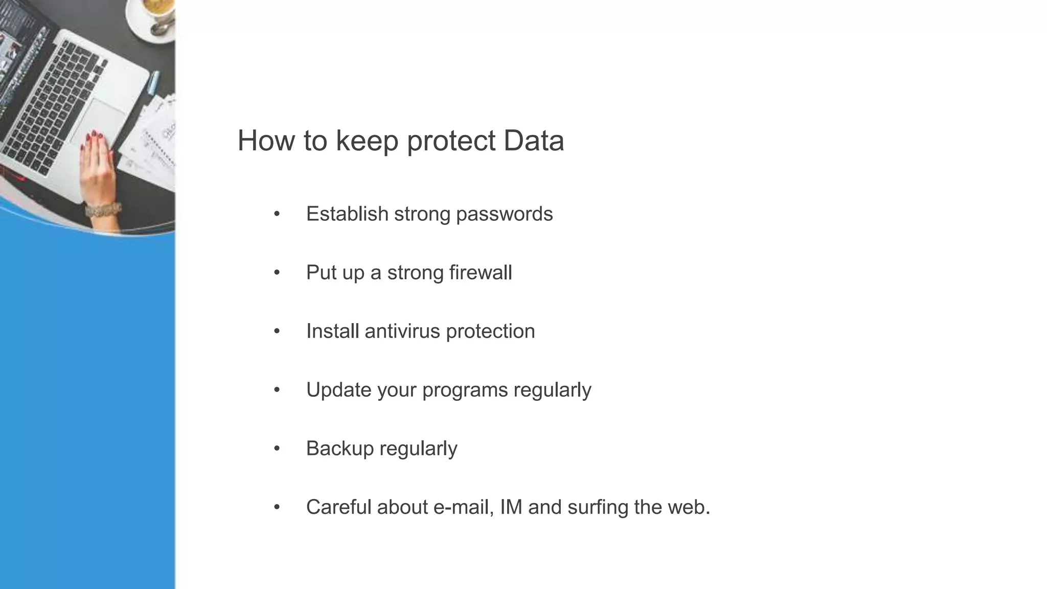 How to keep protect Data
• Establish strong passwords
• Put up a strong firewall
• Install antivirus protection
• Update your programs regularly
• Backup regularly
• Careful about e-mail, IM and surfing the web.
 