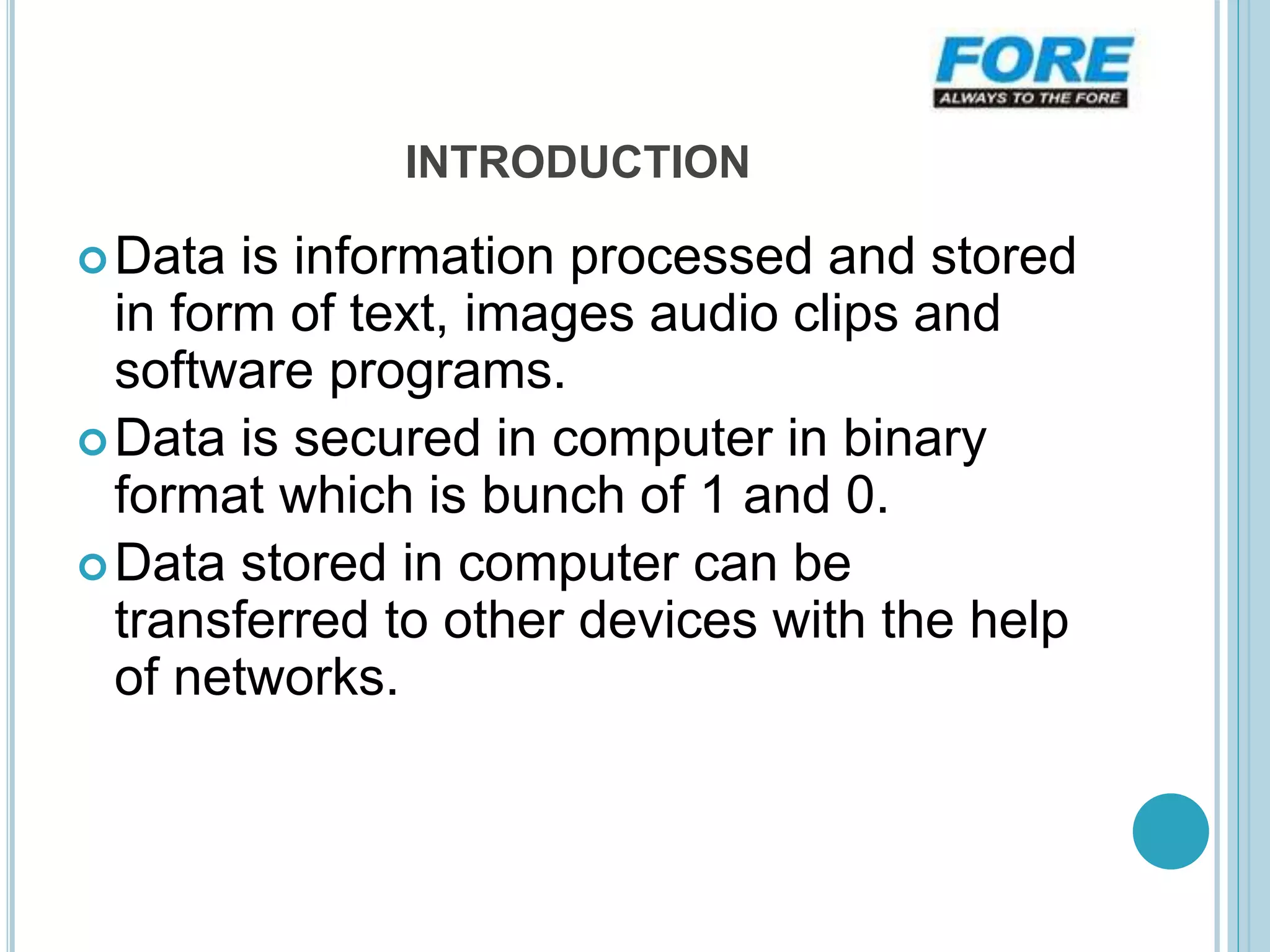 INTRODUCTION
Data is information processed and stored
in form of text, images audio clips and
software programs.
Data is secured in computer in binary
format which is bunch of 1 and 0.
Data stored in computer can be
transferred to other devices with the help
of networks.
 
