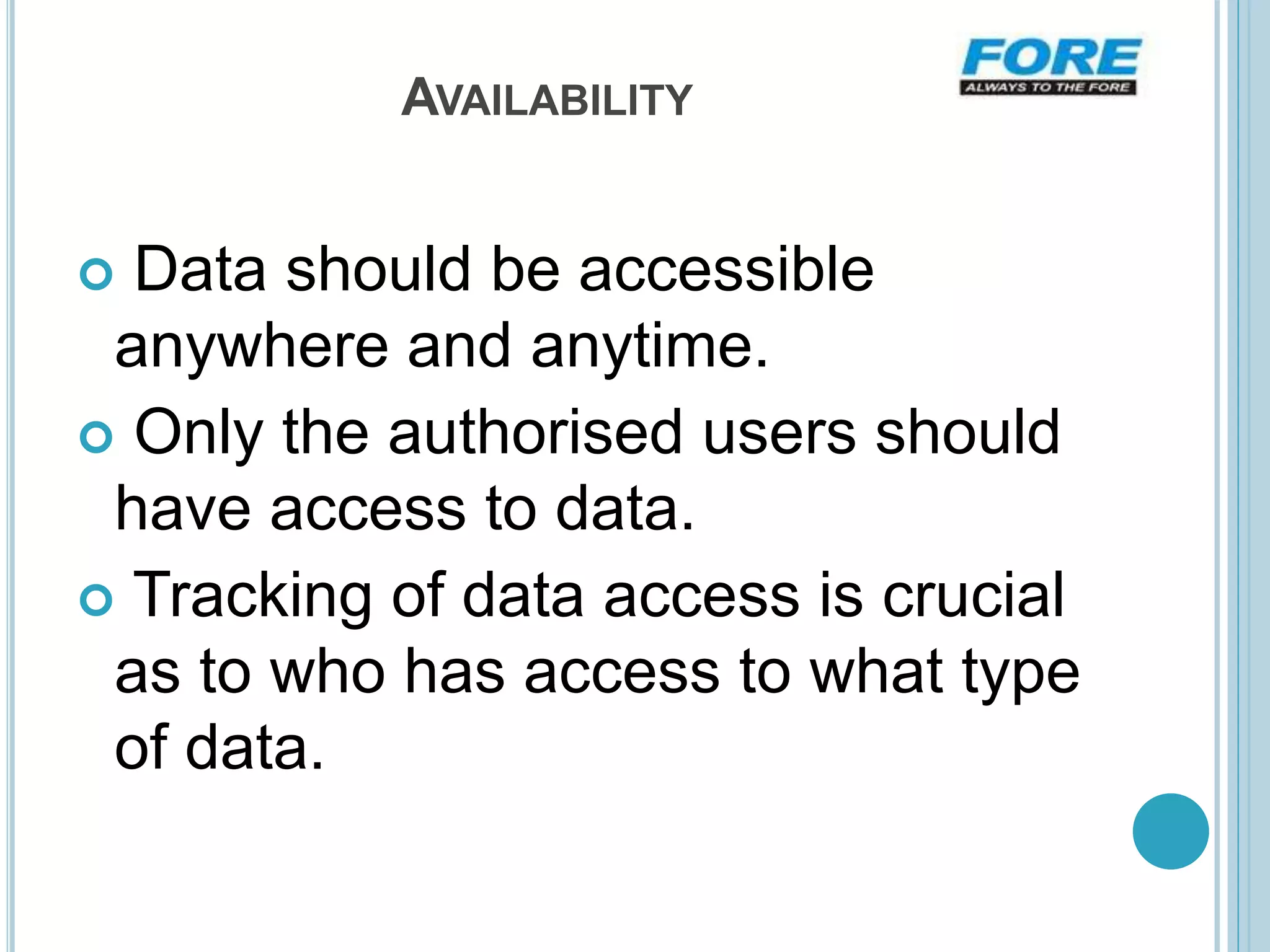 AVAILABILITY
 Data should be accessible
anywhere and anytime.
 Only the authorised users should
have access to data.
 Tracking of data access is crucial
as to who has access to what type
of data.
 