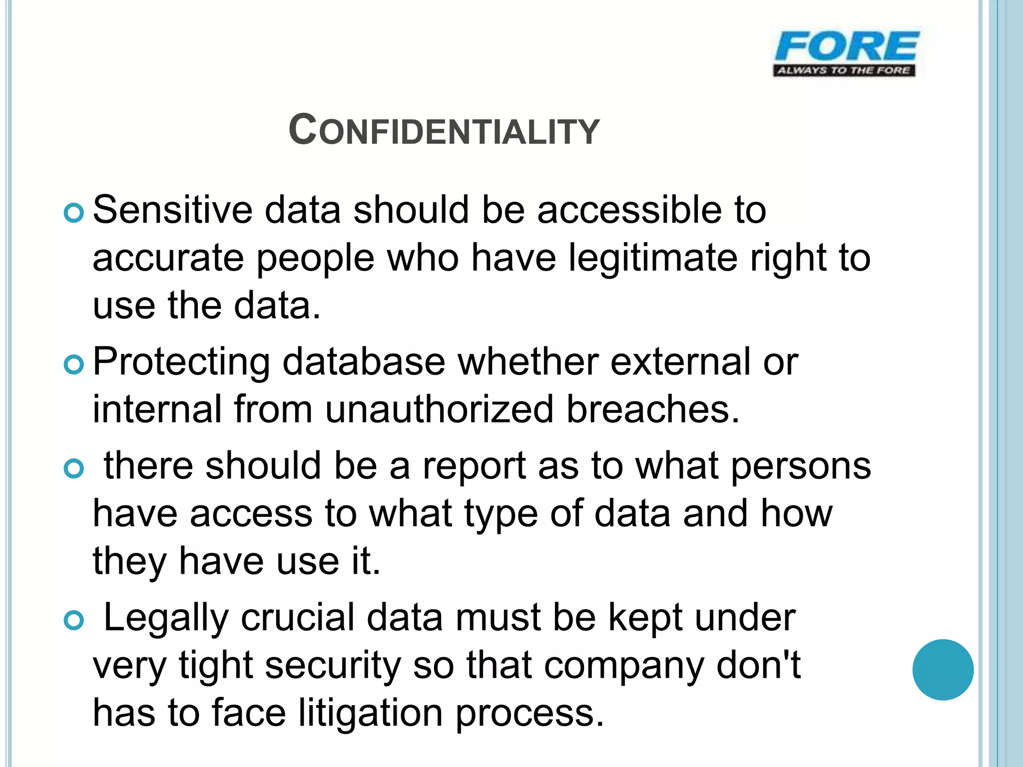 CONFIDENTIALITY
 Sensitive data should be accessible to
accurate people who have legitimate right to
use the data.
 Protecting database whether external or
internal from unauthorized breaches.
 there should be a report as to what persons
have access to what type of data and how
they have use it.
 Legally crucial data must be kept under
very tight security so that company don't
has to face litigation process.
 