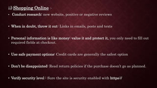 ii) Shopping Online :-
• Conduct research: new website, positive or negative reviews
• When in doubt, throw it out: Links in emails, posts and texts
• Personal information is like money: value it and protect it, you only need to fill out
required fields at checkout.
• Use safe payment options: Credit cards are generally the safest option
• Don’t be disappointed: Read return policies if the purchase doesn’t go as planned.
• Verify security level : Sure the site is security enabled with https://
 