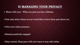 5) MANAGING YOUR PRIVACY
 Share with care – What you post can last a lifetime
Post only about others as you would like to have them post about you
Own your online presence
Remain positively engaged
Stay current. Keep pace with new ways to stay safe online
 