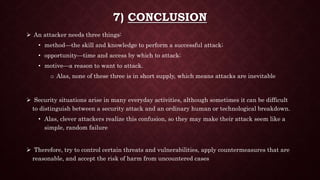 7) CONCLUSION
 An attacker needs three things:
• method—the skill and knowledge to perform a successful attack;
• opportunity—time and access by which to attack;
• motive—a reason to want to attack.
o Alas, none of these three is in short supply, which means attacks are inevitable
 Security situations arise in many everyday activities, although sometimes it can be difficult
to distinguish between a security attack and an ordinary human or technological breakdown.
• Alas, clever attackers realize this confusion, so they may make their attack seem like a
simple, random failure
 Therefore, try to control certain threats and vulnerabilities, apply countermeasures that are
reasonable, and accept the risk of harm from uncountered cases
 