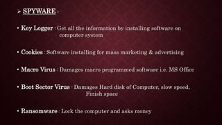  SPYWARE :-
• Key Logger : Get all the information by installing software on
computer system
• Cookies : Software installing for mass marketing & advertising
• Macro Virus : Damages macro programmed software i.e. MS Office
• Boot Sector Virus : Damages Hard disk of Computer, slow speed,
Finish space
• Ransomware : Lock the computer and asks money
 