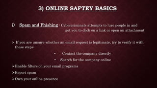 3) ONLINE SAFTEY BASICS
i) Spam and Phishing : Cybercriminals attempts to lure people in and
get you to click on a link or open an attachment
 If you are unsure whether an email request is legitimate, try to verify it with
these steps:
• Contact the company directly
• Search for the company online
Enable filters on your email programs
Report spam
Own your online presence
 