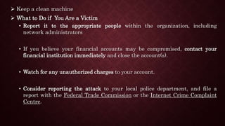  Keep a clean machine
 What to Do if You Are a Victim
• Report it to the appropriate people within the organization, including
network administrators
• If you believe your financial accounts may be compromised, contact your
financial institution immediately and close the account(s).
• Watch for any unauthorized charges to your account.
• Consider reporting the attack to your local police department, and file a
report with the Federal Trade Commission or the Internet Crime Complaint
Centre.
 