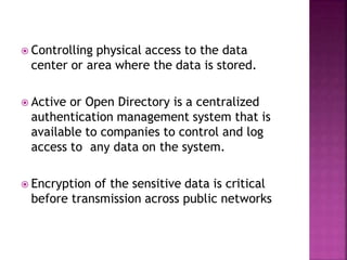  Controlling physical access to the data
center or area where the data is stored.
 Active or Open Directory is a centralized
authentication management system that is
available to companies to control and log
access to any data on the system.
 Encryption of the sensitive data is critical
before transmission across public networks
 