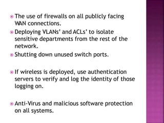  The use of firewalls on all publicly facing
WAN connections.
 Deploying VLANs’ and ACLs’ to isolate
sensitive departments from the rest of the
network.
 Shutting down unused switch ports.
 If wireless is deployed, use authentication
servers to verify and log the identity of those
logging on.
 Anti-Virus and malicious software protection
on all systems.
 