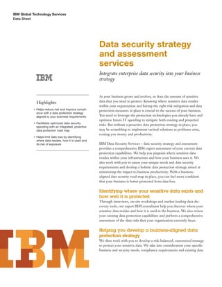 IBM Global Technology Services
Data Sheet




                                                        Data security strategy
                                                        and assessment
                                                        services
                                                        Integrate enterprise data security into your business
                                                        strategy


                                                        As your business grows and evolves, so does the amount of sensitive
               Highlights                               data that you need to protect. Knowing where sensitive data resides
                                                        within your organization and having the right risk mitigation and data
           ●   Helps reduce risk and improve compli-    protection measures in place is crucial to the success of your business.
               ance with a data protection strategy
               aligned to your business requirements    You need to leverage the protection technologies you already have and
                                                        optimize future IT spending to mitigate both existing and projected
           ●   Facilitates optimized data security
                                                        risks. But without a proactive data protection strategy in place, you
               spending with an integrated, proactive
               data protection road map                 may be scrambling to implement tactical solutions as problems arise,
                                                        costing you money and productivity.
           ●   Helps limit data loss by identifying
               where data resides, how it is used and
               its risk of exposure                     IBM Data Security Services – data security strategy and assessment
                                                        provides a comprehensive IBM expert assessment of your current data
                                                        protection capabilities. We help you pinpoint where sensitive data
                                                        resides within your infrastructure and how your business uses it. We
                                                        also work with you to assess your unique needs and data security
                                                        requirements and develop a holistic data protection strategy aimed at
                                                        minimizing the impact to business productivity. With a business-
                                                        aligned data security road map in place, you can feel more conﬁdent
                                                        that your business is better protected from data loss.

                                                        Identifying where your sensitive data exists and
                                                        how well it is protected
                                                        Through interviews, on-site workshops and market-leading data dis-
                                                        covery tools, our expert IBM consultants help you discover where your
                                                        sensitive data resides and how it is used in the business. We also review
                                                        your existing data protection capabilities and perform a comprehensive
                                                        assessment of the data risks that your organization currently faces.

                                                        Helping you develop a business-aligned data
                                                        protection strategy
                                                        We then work with you to develop a risk-balanced, customized strategy
                                                        to protect your sensitive data. We take into consideration your speciﬁc
                                                        business and security needs, compliance requirements and existing data
 
