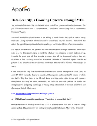 Data Security, a Growing Concern among SMEs
“Be paranoid about data. You can buy new boxes, rebuild the systems, reinstall software etc., but
you cannot rebuild lost data” – Steve Burrows, IT director of Vanilla Group state in a column for
Computer Weekly.

Any small to medium enterprise that is not willing to invest in data backup is at risk of losing
their data. Losing important information can be catastrophic for your business. Remember that
data is the second important asset after the employees and it is the lifeline of any organization.

It is a myth that SMEs do not generate the same amount of data as large companies; hence there
is no need for data security. Keep in mind that whether your enterprise is small, medium or big,
it needs the same kind of data security to ensure that all the important business data are
recovered in time. A survey conducted by London Chamber of Commerce reports that the 90
percent of the enterprises that are careless about their data are out of business within couple of
years.

China launched its very first cloud-based distributed data center, Zhengzhou Hi-tech Zone, on
April 27, 2010. Currently, they have around 3,000 companies and more than 90 percent of which
are SMEs. The data bank at the Hi-tech Zone provides online data storage and recovery
management not only for small businesses, but also for individual players. In China, the
emerging cloud computing technology is playing a key role in small to medium enterprises and
also among the individual users.

Free Document Sharing made easy through Apptivo.

Are SMBs liberal enough in spending on IT solutions to secure their data?

One of the mistakes made by most of the SMEs is that they think their data is safe and things
cannot go bad. They are simply not willing to look beyond the horizon. Many of the firms still




© 2011 Apptivo Inc. All rights reserved.
 