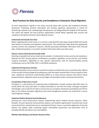 Best Practices for Data Security and Compliance in Enterprise Cloud Migration
As more organizations migrate to the cloud, ensuring robust data security and compliance becomes
paramount. Protecting sensitive information and meeting regulatory requirements is critical for
maintaining customer trust, avoiding legal consequences, and safeguarding the integrity of the business.
This article will explore the best practices organizations should follow regarding data security and
compliance during the enterprise cloud migration process.
Understand and Classify Your Data
Before migrating data to the cloud, it is crucial to understand the data types being handled and classify
them based on sensitivity and regulatory requirements. This classification helps determine appropriate
security controls and compliance measures. Identify personally identifiable information (PII), financial
data, intellectual property, or any other sensitive information within your data assets.
Choose a Secure Cloud Service Provider (CSP)
Selecting a reputable and secure cloud service provider is fundamental to data security and compliance.
Evaluate the CSP's security policies, certifications, encryption capabilities, access controls, and incident
response procedures. Depending on your specific requirements, look for industry-leading security
certifications such as ISO 27001, SOC 2, and HIPAA compliance.
Implement Strong Access Controls
Implementing robust access controls is essential to prevent unauthorized access to sensitive data. Adhere
to the concept of least privilege by providing users with the lowest required level of access based on their
roles. Implement multi-factor authentication (MFA) as an extra security measure and enforce robust
password policies. Regularly review access privileges and promptly revoke unnecessary permissions.
Encrypt Data at Rest and in Transit
Encryption is a vital practice for protecting data confidentiality. Encrypt sensitive data both when it's
stored within the cloud and when it's being transmitted to and from the cloud. Leverage encryption
technologies such as SSL/TLS for data in transit and use encryption mechanisms provided by the CSP for
data at rest. Robust encryption algorithms and critical management practices are essential for a secure
cloud migration strategy.
Implement Robust Network Security Measures
Securing your cloud infrastructure requires implementing robust network security measures. Utilize
firewalls, intrusion detection and prevention systems, and network segmentation to protect your cloud
environment from unauthorized access and potential threats. Ensure a consistent application of security
patches and updates while conducting regular vulnerability assessments and penetration tests to
promptly identify and address any vulnerabilities.
Maintain Data Backups and Disaster Recovery Plans
 