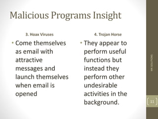 Malicious Programs Insight
3. Hoax Viruses
• Come themselves
as email with
attractive
messages and
launch themselves
when email is
opened
4. Trojan Horse
• They appear to
perform useful
functions but
instead they
perform other
undesirable
activities in the
background.
MK
SOLUTIONS
11
 