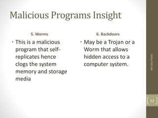 Malicious Programs Insight
5. Worms
• This is a malicious
program that self-
replicates hence
clogs the system
memory and storage
media
6. Backdoors
• May be a Trojan or a
Worm that allows
hidden access to a
computer system.
MK
SOLUTIONS
12
 
