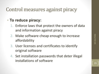 Control measures against piracy
• To reduce piracy:
1. Enforce laws that protect the owners of data
and information against piracy
2. Make software cheap enough to increase
affordability
3. User licenses and certificates to identify
original software
4. Set installation passwords that deter illegal
installations of software
MK
SOLUTIONS
15
 