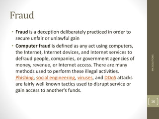 Fraud
• Fraud is a deception deliberately practiced in order to
secure unfair or unlawful gain
• Computer fraud is defined as any act using computers,
the Internet, Internet devices, and Internet services to
defraud people, companies, or government agencies of
money, revenue, or Internet access. There are many
methods used to perform these illegal activities.
Phishing, social engineering, viruses, and DDoS attacks
are fairly well known tactics used to disrupt service or
gain access to another's funds.
MK
SOLUTIONS
16
 