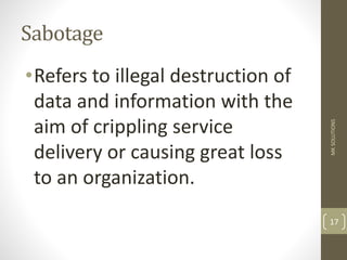 Sabotage
•Refers to illegal destruction of
data and information with the
aim of crippling service
delivery or causing great loss
to an organization.
MK
SOLUTIONS
17
 