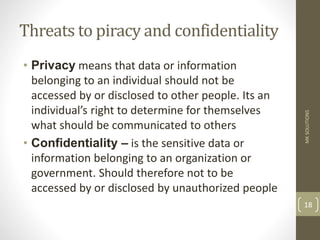 Threats to piracy and confidentiality
• Privacy means that data or information
belonging to an individual should not be
accessed by or disclosed to other people. Its an
individual’s right to determine for themselves
what should be communicated to others
• Confidentiality – is the sensitive data or
information belonging to an organization or
government. Should therefore not to be
accessed by or disclosed by unauthorized people
MK
SOLUTIONS
18
 