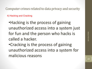 Computercrimesrelatedtodataprivacyandsecurity
MK
SOLUTIONS
22
4) Hacking and Cracking
•Hacking is the process of gaining
unauthorized access into a system just
for fun and the person who hacks is
called a hacker.
•Cracking is the process of gaining
unauthorized access into a system for
malicious reasons
 