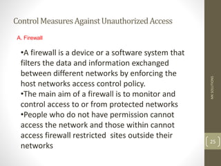 ControlMeasuresAgainstUnauthorizedAccess
MK
SOLUTIONS
25
A. Firewall
•A firewall is a device or a software system that
filters the data and information exchanged
between different networks by enforcing the
host networks access control policy.
•The main aim of a firewall is to monitor and
control access to or from protected networks
•People who do not have permission cannot
access the network and those within cannot
access firewall restricted sites outside their
networks
 