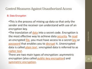 ControlMeasuresAgainstUnauthorizedAccess
MK
SOLUTIONS
26
B. Data Encryption
•This is the process of mixing up data so that only the
sender and the receiver can understand with use of an
encryption key.
•The translation of data into a secret code. Encryption is
the most effective way to achieve data security. To read
an encrypted file, you must have access to a secret key or
password that enables you to decrypt it. Unencrypted
data is called plain text ; encrypted data is referred to as
cipher text.
There are two main types of encryption: asymmetric
encryption (also called public-key encryption) and
symmetric encryption.
 