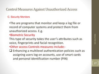 ControlMeasuresAgainstUnauthorizedAccess
MK
SOLUTIONS
27
C. Security Monitors
•The are programs that monitor and keep a log file or
record of computer systems and protect them from
unauthorized access. E.g.
•Biometric Security
This type of security takes the user’s attributes such as
voice, fingerprints and facial recognition.
•Other access Controls measures Include:-
 Enhancing a multilevel authentication policies such as
assigning users log on accounts, use of smart cards
and personal identification number (PIN)
 
