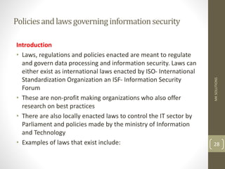 Policiesandlawsgoverninginformationsecurity
Introduction
• Laws, regulations and policies enacted are meant to regulate
and govern data processing and information security. Laws can
either exist as international laws enacted by ISO- International
Standardization Organization an ISF- Information Security
Forum
• These are non-profit making organizations who also offer
research on best practices
• There are also locally enacted laws to control the IT sector by
Parliament and policies made by the ministry of Information
and Technology
• Examples of laws that exist include:
MK
SOLUTIONS
28
 