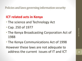 Policiesandlawsgoverninginformationsecurity
ICT related acts in Kenya
• The science and Technology Act
• Cap. 250 of 1977
• The Kenya Broadcasting Corporation Act of
1988
• The Kenya Communications Act of 1998
However these laws are not adequate to
address the current issues of IT and ICT
MK
SOLUTIONS
29
 