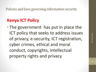 Policiesandlawsgoverninginformationsecurity
Kenya ICT Policy
•The government has put in place the
ICT policy that seeks to address issues
of privacy, e-security, ICT registration,
cyber crimes, ethical and moral
conduct, copyrights, intellectual
property rights and privacy
MK
SOLUTIONS
30
 