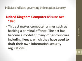 Policiesandlawsgoverninginformationsecurity
United Kingdom Computer Misuse Act
1990
• This act makes computer crimes such as
hacking a criminal offence. The act has
become a model of many other countries
including Kenya, which they have used to
draft their own information security
regulations.
MK
SOLUTIONS
32
 