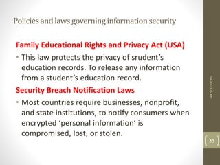 Policiesandlawsgoverninginformationsecurity
Family Educational Rights and Privacy Act (USA)
• This law protects the privacy of srudent’s
education records. To release any information
from a student’s education record.
Security Breach Notification Laws
• Most countries require businesses, nonprofit,
and state institutions, to notify consumers when
encrypted ‘personal information’ is
compromised, lost, or stolen.
MK
SOLUTIONS
33
 
