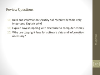 ReviewQuestions
18) Data and information security has recently become very
important. Explain why?
19) Explain eavesdropping with reference to computer crimes
20) Why use copyright laws for software data and information
necessary?
MK
SOLUTIONS
37
 