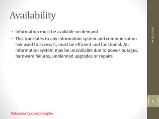Availability
• Information must be available on demand
• This translates to any information system and communication
link used to access it, must be efficient and functional. An
information system may be unavailable due to power outages,
hardware failures, unplanned upgrades or repairs
MK
SOLUTIONS
5
Datasecuritycoreprinciples
 