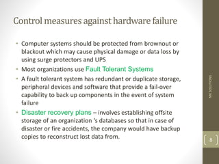 Control measuresagainst hardwarefailure
• Computer systems should be protected from brownout or
blackout which may cause physical damage or data loss by
using surge protectors and UPS
• Most organizations use Fault Tolerant Systems
• A fault tolerant system has redundant or duplicate storage,
peripheral devices and software that provide a fail-over
capability to back up components in the event of system
failure
• Disaster recovery plans – involves establishing offsite
storage of an organization ‘s databases so that in case of
disaster or fire accidents, the company would have backup
copies to reconstruct lost data from.
MK
SOLUTIONS
8
 