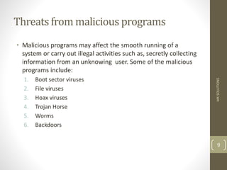 Threats from malicious programs
• Malicious programs may affect the smooth running of a
system or carry out illegal activities such as, secretly collecting
information from an unknowing user. Some of the malicious
programs include:
1. Boot sector viruses
2. File viruses
3. Hoax viruses
4. Trojan Horse
5. Worms
6. Backdoors
MK
SOLUTIONS
9
 