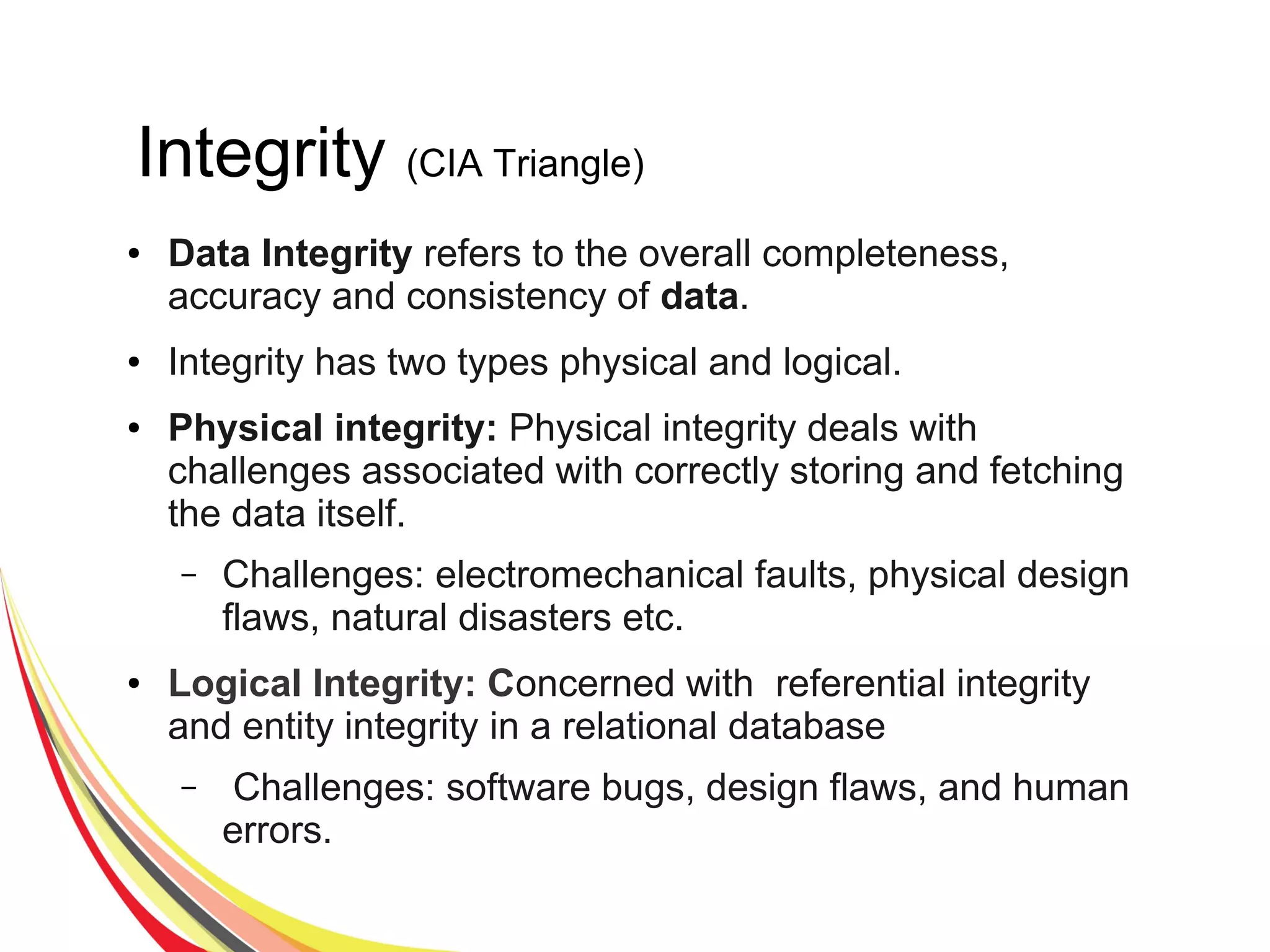 Integrity (CIA Triangle)
● Data Integrity refers to the overall completeness,
accuracy and consistency of data.
● Integrity has two types physical and logical.
● Physical integrity: Physical integrity deals with
challenges associated with correctly storing and fetching
the data itself.
– Challenges: electromechanical faults, physical design
flaws, natural disasters etc.
● Logical Integrity: Concerned with referential integrity
and entity integrity in a relational database
– Challenges: software bugs, design flaws, and human
errors.
 