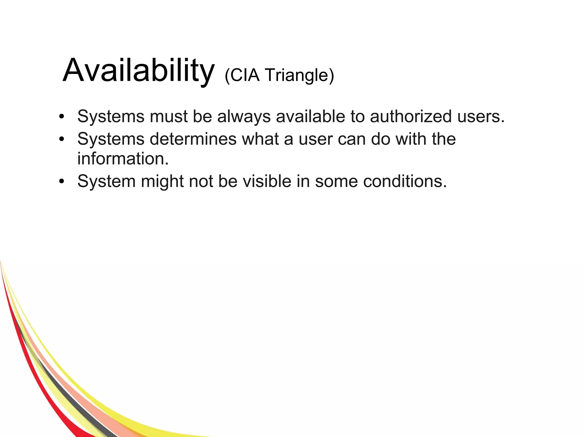 Availability (CIA Triangle)
● Systems must be always available to authorized users.
● Systems determines what a user can do with the
information.
● System might not be visible in some conditions.
 