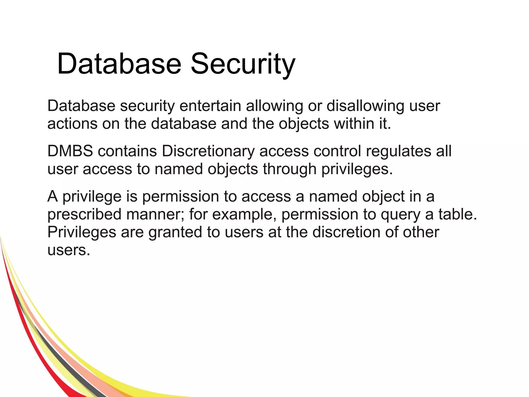 Database Security
Database security entertain allowing or disallowing user
actions on the database and the objects within it.
DMBS contains Discretionary access control regulates all
user access to named objects through privileges.
A privilege is permission to access a named object in a
prescribed manner; for example, permission to query a table.
Privileges are granted to users at the discretion of other
users.
 