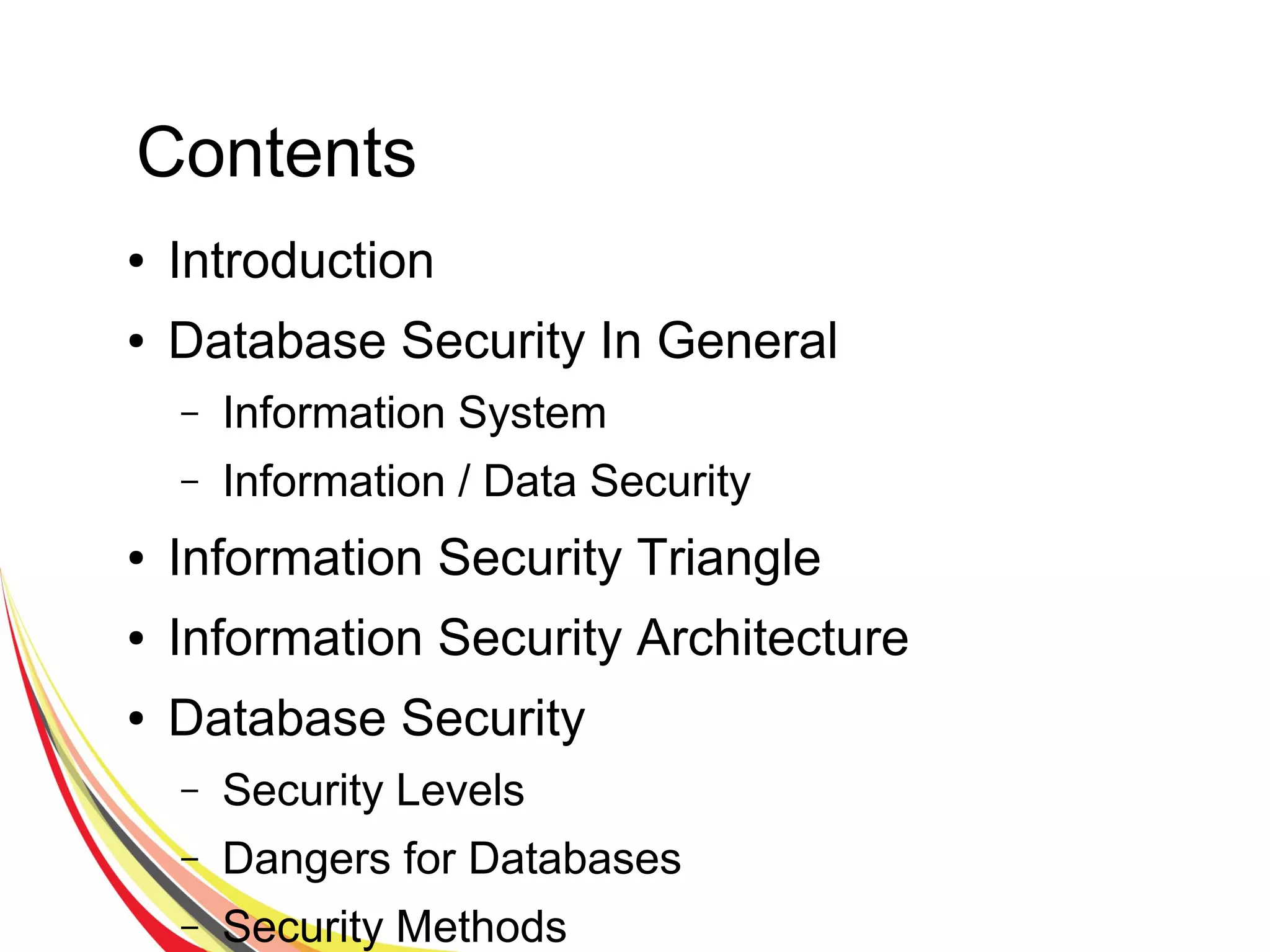 Contents
● Introduction
● Database Security In General
– Information System
– Information / Data Security
● Information Security Triangle
● Information Security Architecture
● Database Security
– Security Levels
– Dangers for Databases
– Security Methods
 