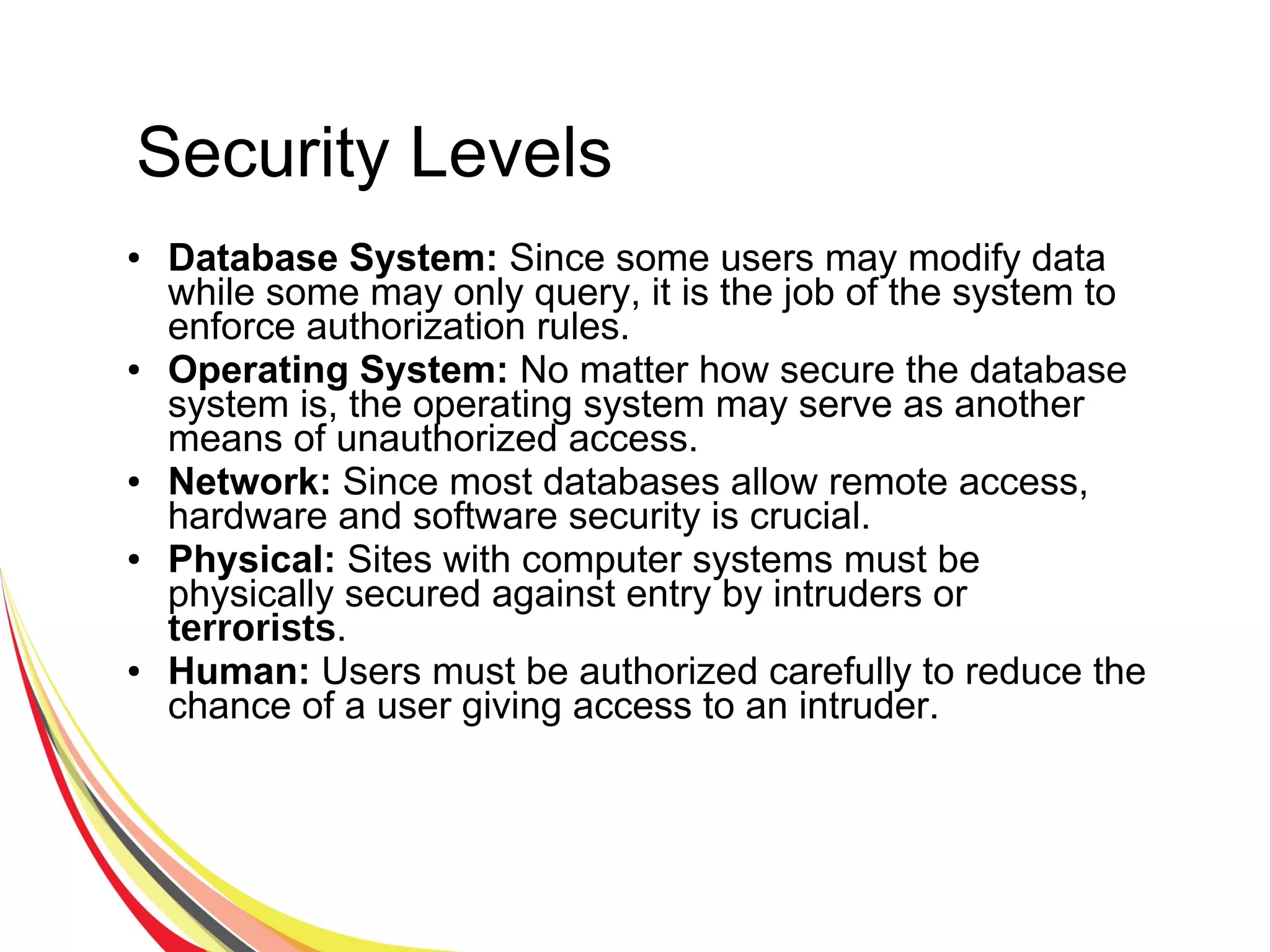 Security Levels
● Database System: Since some users may modify data
while some may only query, it is the job of the system to
enforce authorization rules.
● Operating System: No matter how secure the database
system is, the operating system may serve as another
means of unauthorized access.
● Network: Since most databases allow remote access,
hardware and software security is crucial.
● Physical: Sites with computer systems must be
physically secured against entry by intruders or
terrorists.
● Human: Users must be authorized carefully to reduce the
chance of a user giving access to an intruder.
 