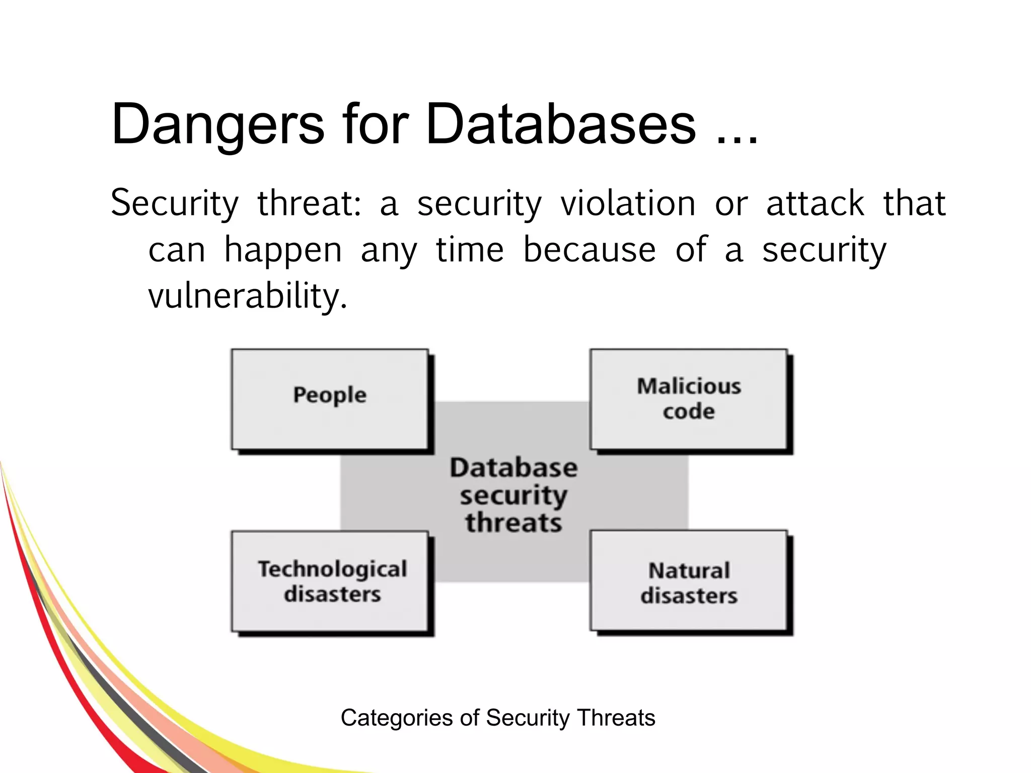 Dangers for Databases ...
Security threat: a security violation or attack that
can happen any time because of a security
vulnerability.
Categories of Security Threats
 