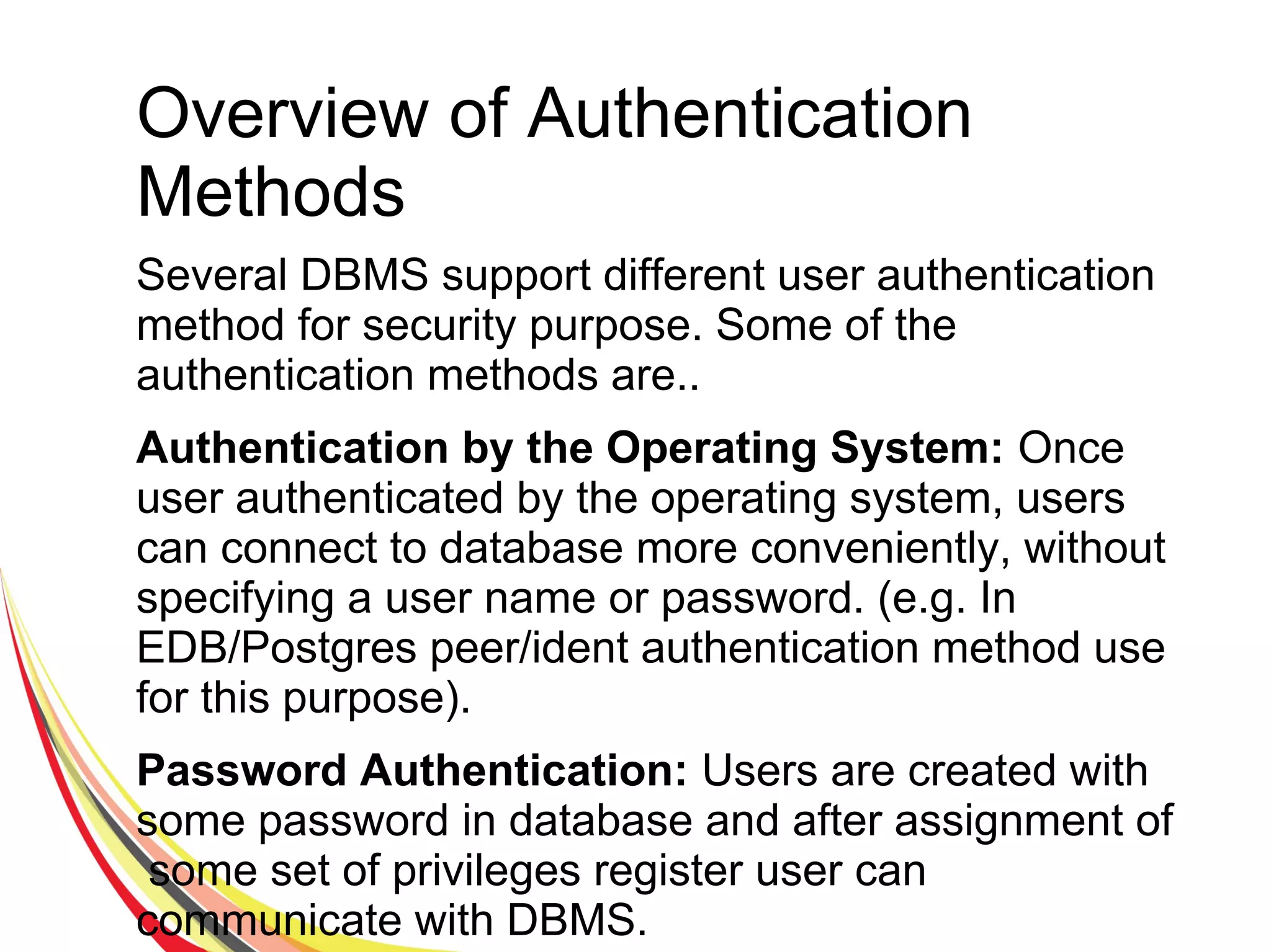 Overview of Authentication
Methods
Several DBMS support different user authentication
method for security purpose. Some of the
authentication methods are..
Authentication by the Operating System: Once
user authenticated by the operating system, users
can connect to database more conveniently, without
specifying a user name or password. (e.g. In
EDB/Postgres peer/ident authentication method use
for this purpose).
Password Authentication: Users are created with
some password in database and after assignment of
some set of privileges register user can
communicate with DBMS.
 