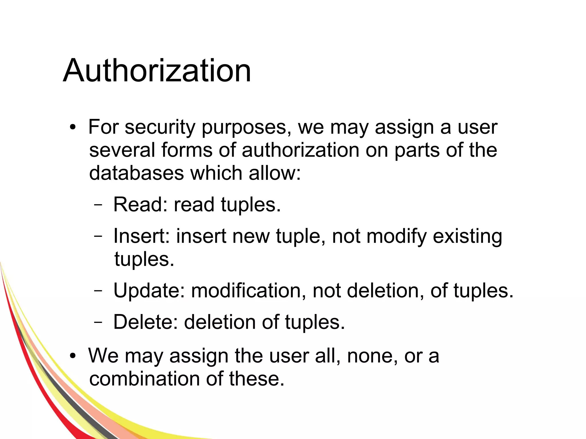 Authorization
● For security purposes, we may assign a user
several forms of authorization on parts of the
databases which allow:
– Read: read tuples.
– Insert: insert new tuple, not modify existing
tuples.
– Update: modification, not deletion, of tuples.
– Delete: deletion of tuples.
● We may assign the user all, none, or a
combination of these.
 
