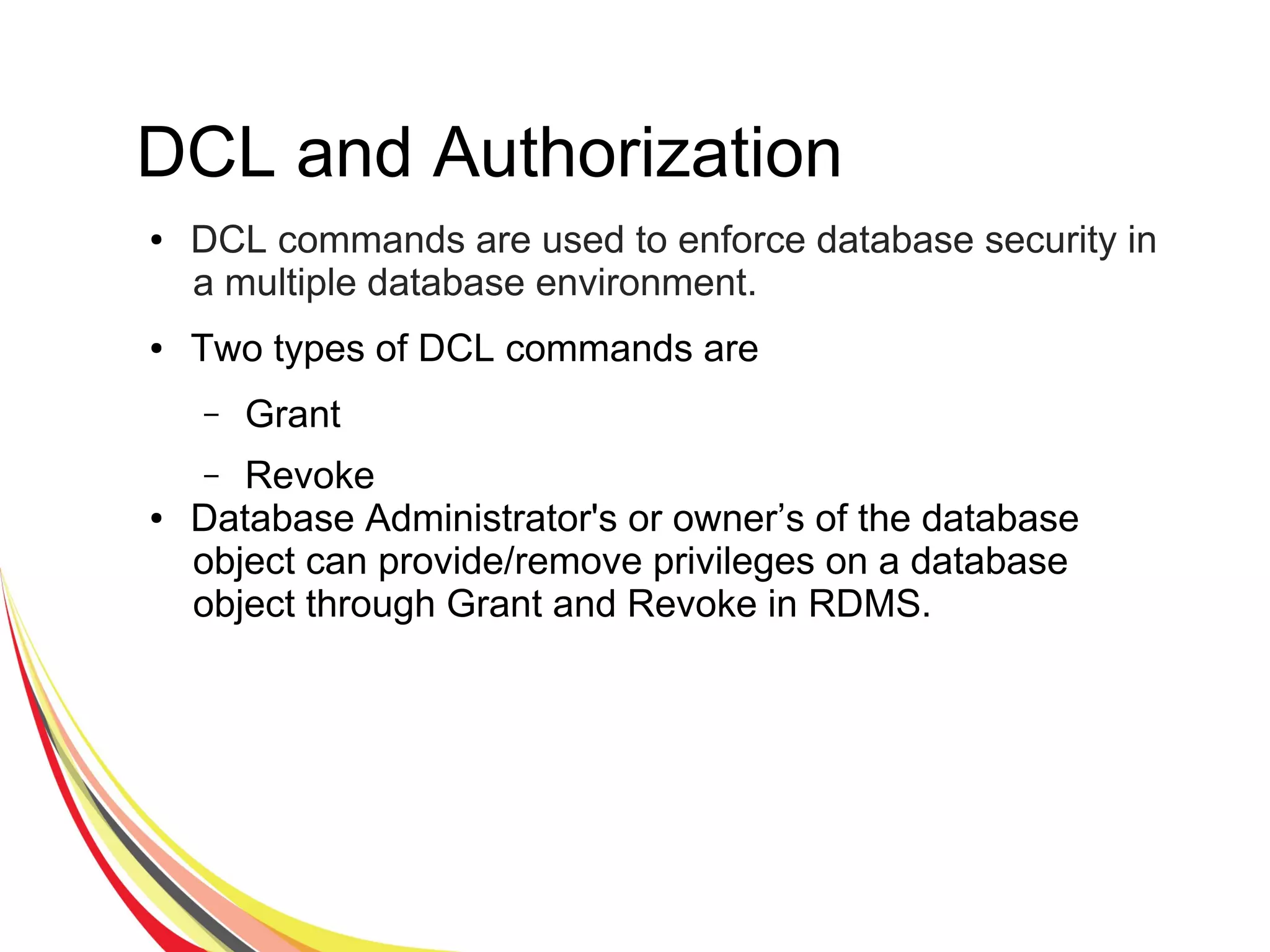 DCL and Authorization
● DCL commands are used to enforce database security in
a multiple database environment.
● Two types of DCL commands are
– Grant
– Revoke
● Database Administrator's or owner’s of the database
object can provide/remove privileges on a database
object through Grant and Revoke in RDMS.
 